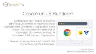 Cosa è un JS Runtime?
L’interazione con l’engine JS avviene
attraverso un runtime environment, che si
occupa inoltre di mettere a disposizione tante
ulteriori funzionalità e caratteristiche al
linguaggio JS, come ad esempio le
innumerevoli API messe a disposizione.
I browser sono il runtime environment che
consentono questa interazione.
Francesco Sciuti
https://www.acadevmy.it/intro
 