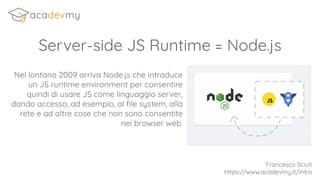 Server-side JS Runtime = Node.js
Nel lontano 2009 arriva Node.js che introduce
un JS runtime environment per consentire
quindi di usare JS come linguaggio server,
dando accesso, ad esempio, al ﬁle system, alla
rete e ad altre cose che non sono consentite
nei browser web.
Francesco Sciuti
https://www.acadevmy.it/intro
 