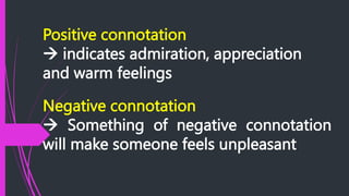 Positive connotation
 indicates admiration, appreciation
and warm feelings
Negative connotation
 Something of negative connotation
will make someone feels unpleasant
 