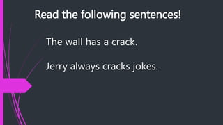 Read the following sentences!
The wall has a crack.
Jerry always cracks jokes.
 