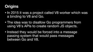 Origins
• In 2015 it was a project called V8 worker which was
a binding to V8 and Go.

• The idea was to disallow Go programmers from
using V8's APIs to create random JS objects.

• Instead they would be forced into a message
passing system that would pass messages
between Go and V8.
 