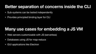 Better separation of concerns inside the CLI
• Sub-systems can be tested independently

• Provides principled binding layer for CLI
Many use cases for embedding a JS VM
• Web servers customizable with JS (serverless)

• Databases using JS for map-reduce

• GUI applications like Electron
 