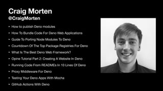 Craig Morten
@CraigMorten
• How to publish Deno modules

• How To Bundle Code For Deno Web Applications

• Guide To Porting Node Modules To Deno

• Countdown Of The Top Package Registries For Deno

• What Is The Best Deno Web Framework?

• Opine Tutorial Part 2: Creating A Website In Deno

• Running Code From READMEs In 10 Lines Of Deno

• Proxy Middleware For Deno

• Testing Your Deno Apps With Mocha

• GitHub Actions With Deno
 