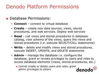 Denodo Platform Permissions
■ Database Permissions:
• Connect – connect to virtual database
• Create – create new data sources, views, stored
procedures, and web services. Deploy web services
• Read – List views and stored procedures in database
catalog, view schema of the views, query the views and
stored procedures (i.e. execute SELECT/CALL statements)
• Write – delete and modify views and stored procedures,
execute INSERT, UPDATE, and DELETE statements
• Admin – manage the database i.e. configure the
database, grant or revoke privileges to users and roles to
access database elements (views, stored procedures, etc.)
■ Cannot create or delete users and roles, grant
admin privileges to others
 
