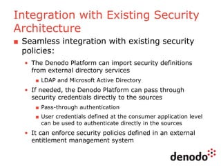 Integration with Existing Security
Architecture
■ Seamless integration with existing security
policies:
• The Denodo Platform can import security definitions
from external directory services
■ LDAP and Microsoft Active Directory
• If needed, the Denodo Platform can pass through
security credentials directly to the sources
■ Pass-through authentication
■ User credentials defined at the consumer application level
can be used to authenticate directly in the sources
• It can enforce security policies defined in an external
entitlement management system
 