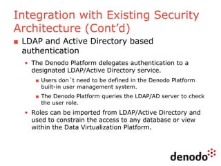 Integration with Existing Security
Architecture (Cont’d)
■ LDAP and Active Directory based
authentication
• The Denodo Platform delegates authentication to a
designated LDAP/Active Directory service.
■ Users don´t need to be defined in the Denodo Platform
built-in user management system.
■ The Denodo Platform queries the LDAP/AD server to check
the user role.
• Roles can be imported from LDAP/Active Directory and
used to constrain the access to any database or view
within the Data Virtualization Platform.
 