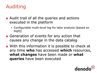Auditing
■ Audit trail of all the queries and actions
executed in the platform
• Configurable multi-level log for later analysis (based on
log4j)
■ Generation of events for any action that
causes any change in the data catalog
■ With this information it is possible to check at
any time who has accessed which resources,
what changes have been made or what
queries have been executed
 