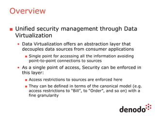 Overview
■ Unified security management through Data
Virtualization
• Data Virtualization offers an abstraction layer that
decouples data sources from consumer applications
■ Single point for accessing all the information avoiding
point-to-point connections to sources
• As a single point of access, Security can be enforced in
this layer:
■ Access restrictions to sources are enforced here
■ They can be defined in terms of the canonical model (e.g.
access restrictions to “Bill”, to “Order”, and so on) with a
fine granularity
 