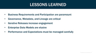 Proprietary and Confidential | 10
LESSONS LEARNED
• Business Requirements and Participation are paramount
• Governance, Metadata, and Lineage are critical
• Iterative Releases increase engagement
• Enterprise Data Models are elusive
• Performance and Expectations must be managed carefully
 