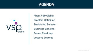 Proprietary and Confidential | 3
AGENDA
About VSP Global
Problem Definition
Envisioned Solution
Business Benefits
Future Roadmap
Lessons Learned
 