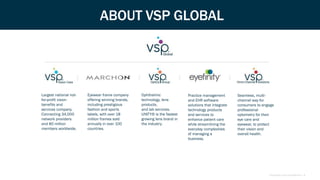 Proprietary and Confidential | 4
ABOUT VSP GLOBAL
Seamless, multi-
channel way for
consumers to engage
professional
optometry for their
eye care and
eyewear, to protect
their vision and
overall health.
Largest national not-
for-profit vision
benefits and
services company.
Connecting 34,000
network providers
and 80 million
members worldwide.
Eyewear frame company
offering winning brands,
including prestigious
fashion and sports
labels, with over 18
million frames sold
annually in over 100
countries.
Ophthalmic
technology, lens
products,
and lab services.
UNITY® is the fastest
growing lens brand in
the industry.
Practice management
and EHR software
solutions that integrate
technology products
and services to
enhance patient care
while streamlining the
everyday complexities
of managing a
business.
 