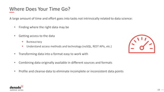 14
Where Does Your Time Go?
A large amount of time and effort goes into tasks not intrinsically related to data science:
• Finding where the right data may be
• Getting access to the data
§ Bureaucracy
§ Understand access methods and technology (noSQL, REST APIs, etc.)
• Transforming data into a format easy to work with
• Combining data originally available in different sources and formats
• Profile and cleanse data to eliminate incomplete or inconsistent data points
 