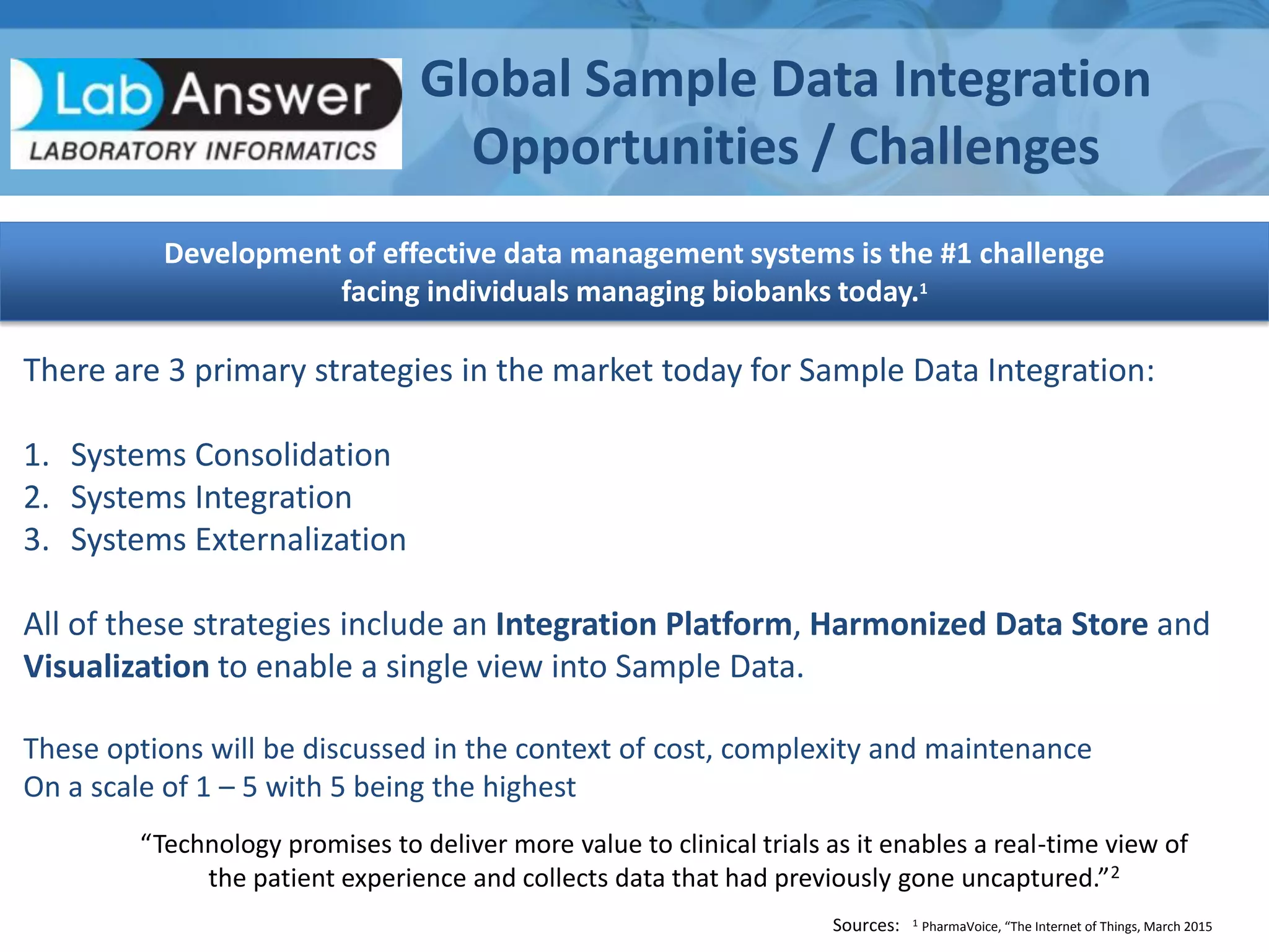 Development of effective data management systems is the #1 challenge
facing individuals managing biobanks today.1
Global Sample Data Integration
Opportunities / Challenges
Sources: 1 PharmaVoice, “The Internet of Things, March 2015
“Technology promises to deliver more value to clinical trials as it enables a real-time view of
the patient experience and collects data that had previously gone uncaptured.”2
There are 3 primary strategies in the market today for Sample Data Integration:
1. Systems Consolidation
2. Systems Integration
3. Systems Externalization
All of these strategies include an Integration Platform, Harmonized Data Store and
Visualization to enable a single view into Sample Data.
These options will be discussed in the context of cost, complexity and maintenance
On a scale of 1 – 5 with 5 being the highest
 