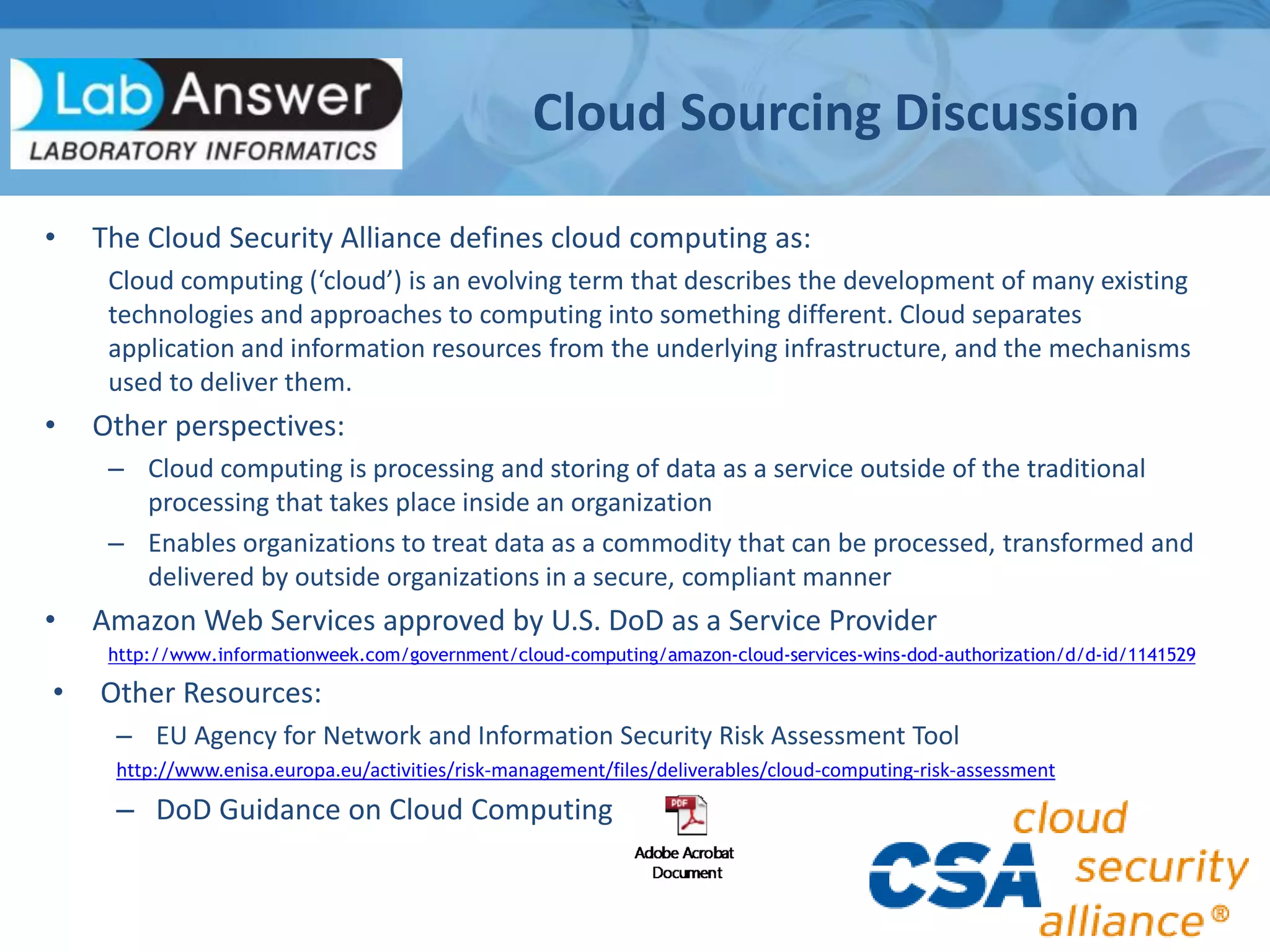 • The Cloud Security Alliance defines cloud computing as:
Cloud computing (‘cloud’) is an evolving term that describes the development of many existing
technologies and approaches to computing into something different. Cloud separates
application and information resources from the underlying infrastructure, and the mechanisms
used to deliver them.
• Other perspectives:
– Cloud computing is processing and storing of data as a service outside of the traditional
processing that takes place inside an organization
– Enables organizations to treat data as a commodity that can be processed, transformed and
delivered by outside organizations in a secure, compliant manner
• Amazon Web Services approved by U.S. DoD as a Service Provider
http://www.informationweek.com/government/cloud-computing/amazon-cloud-services-wins-dod-authorization/d/d-id/1141529
• Other Resources:
– EU Agency for Network and Information Security Risk Assessment Tool
http://www.enisa.europa.eu/activities/risk-management/files/deliverables/cloud-computing-risk-assessment
– DoD Guidance on Cloud Computing
Cloud Sourcing Discussion
 