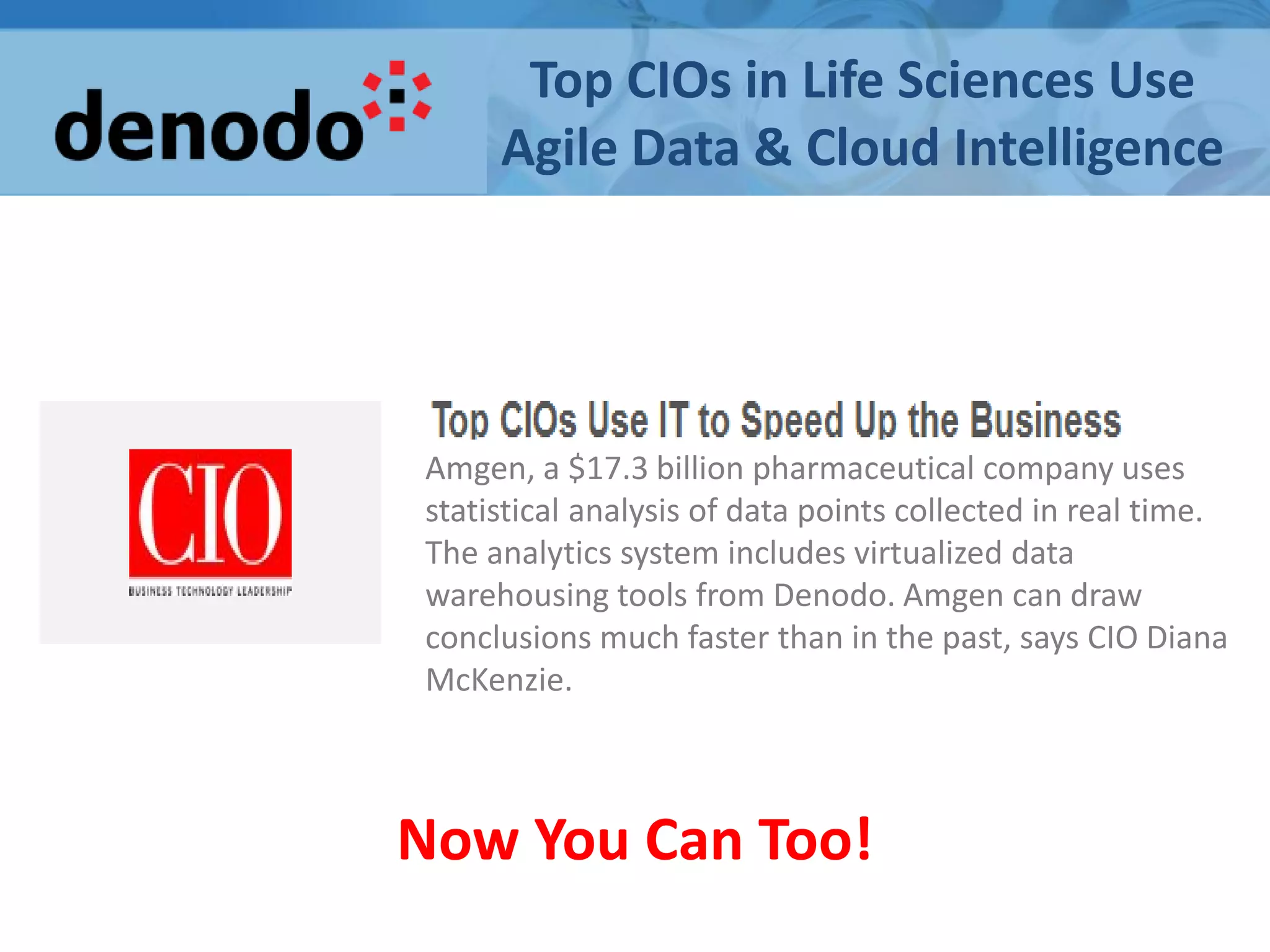 Top CIOs in Life Sciences Use
Agile Data & Cloud Intelligence
Amgen, a $17.3 billion pharmaceutical company uses
statistical analysis of data points collected in real time.
The analytics system includes virtualized data
warehousing tools from Denodo. Amgen can draw
conclusions much faster than in the past, says CIO Diana
McKenzie.
Now You Can Too!
 