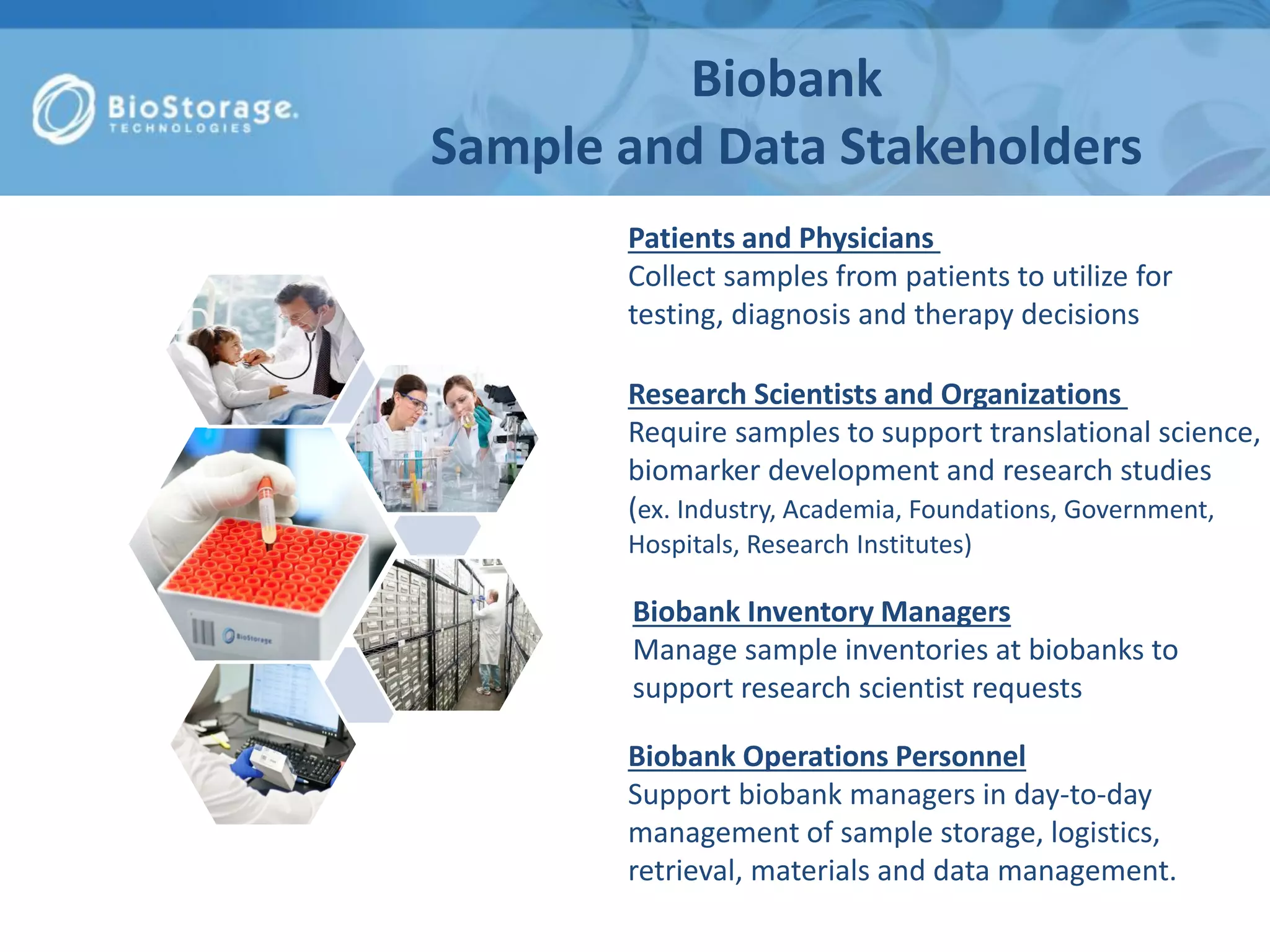 Biobank
Sample and Data Stakeholders
Biobank Inventory Managers
Manage sample inventories at biobanks to
support research scientist requests
Research Scientists and Organizations
Require samples to support translational science,
biomarker development and research studies
(ex. Industry, Academia, Foundations, Government,
Hospitals, Research Institutes)
Biobank Operations Personnel
Support biobank managers in day-to-day
management of sample storage, logistics,
retrieval, materials and data management.
Patients and Physicians
Collect samples from patients to utilize for
testing, diagnosis and therapy decisions
 