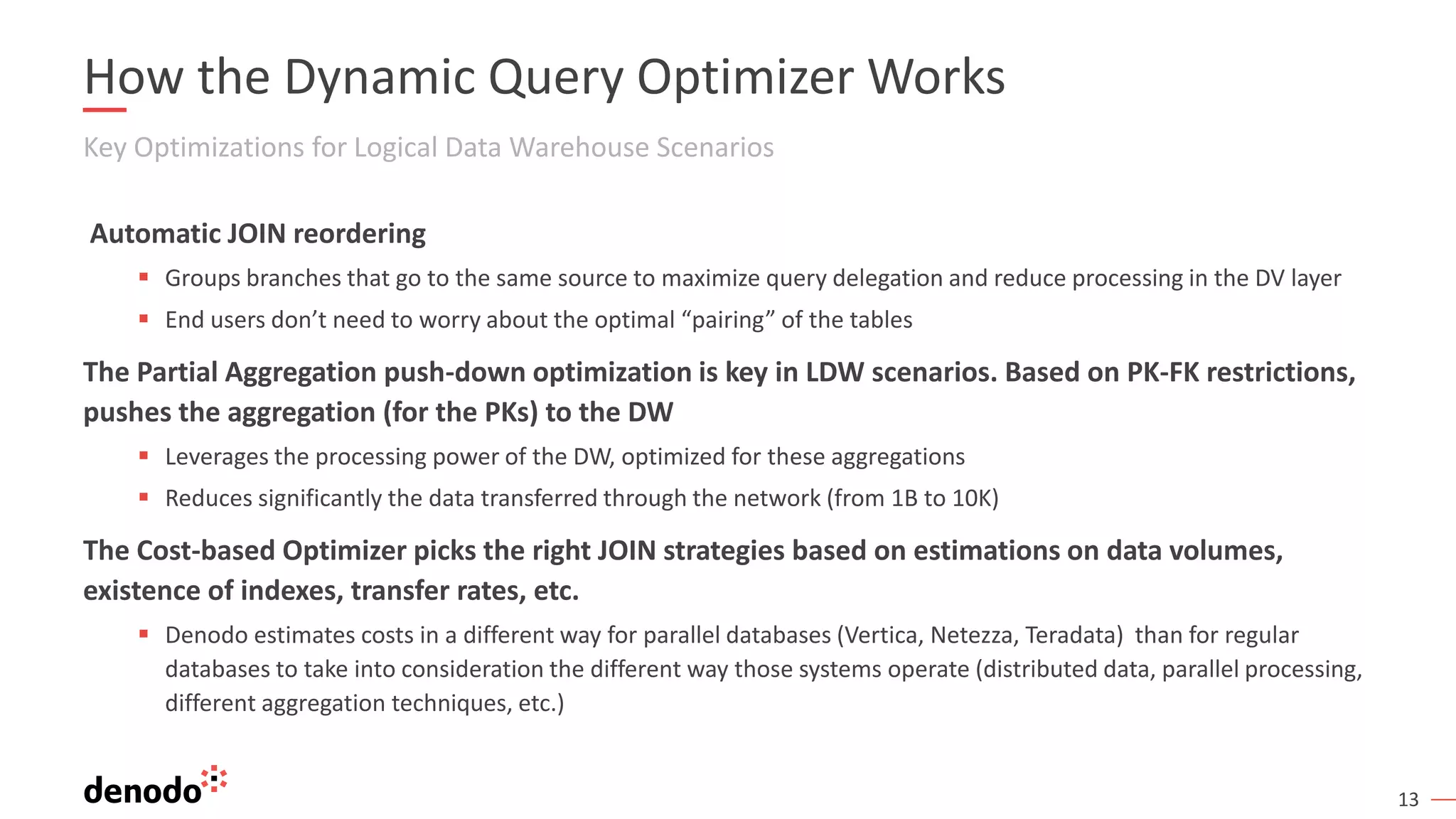 13
How the Dynamic Query Optimizer Works
Key Optimizations for Logical Data Warehouse Scenarios
Automatic JOIN reordering
▪ Groups branches that go to the same source to maximize query delegation and reduce processing in the DV layer
▪ End users don’t need to worry about the optimal “pairing” of the tables
The Partial Aggregation push-down optimization is key in LDW scenarios. Based on PK-FK restrictions,
pushes the aggregation (for the PKs) to the DW
▪ Leverages the processing power of the DW, optimized for these aggregations
▪ Reduces significantly the data transferred through the network (from 1B to 10K)
The Cost-based Optimizer picks the right JOIN strategies based on estimations on data volumes,
existence of indexes, transfer rates, etc.
▪ Denodo estimates costs in a different way for parallel databases (Vertica, Netezza, Teradata) than for regular
databases to take into consideration the different way those systems operate (distributed data, parallel processing,
different aggregation techniques, etc.)
 