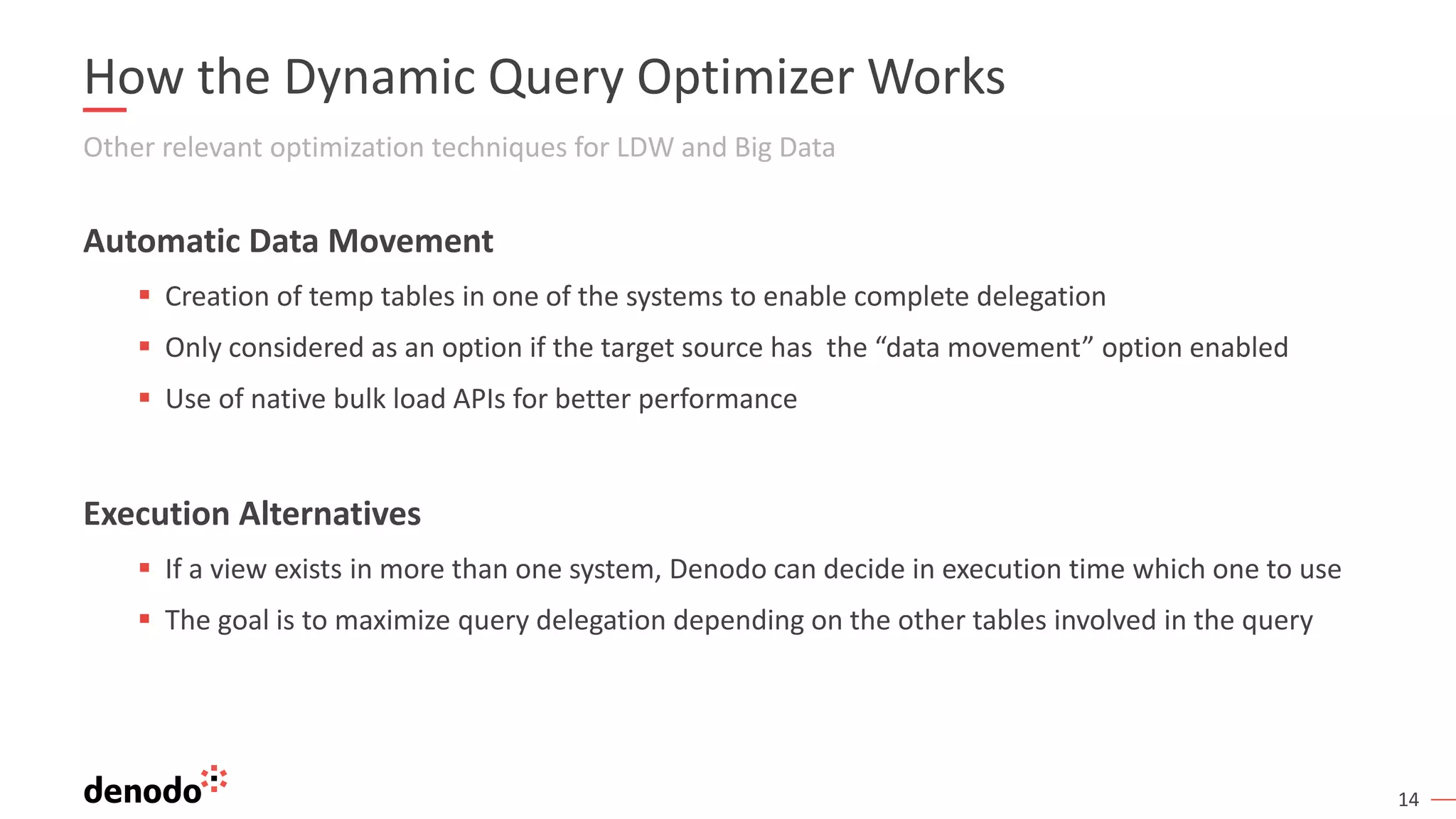 14
How the Dynamic Query Optimizer Works
Other relevant optimization techniques for LDW and Big Data
Automatic Data Movement
▪ Creation of temp tables in one of the systems to enable complete delegation
▪ Only considered as an option if the target source has the “data movement” option enabled
▪ Use of native bulk load APIs for better performance
Execution Alternatives
▪ If a view exists in more than one system, Denodo can decide in execution time which one to use
▪ The goal is to maximize query delegation depending on the other tables involved in the query
 