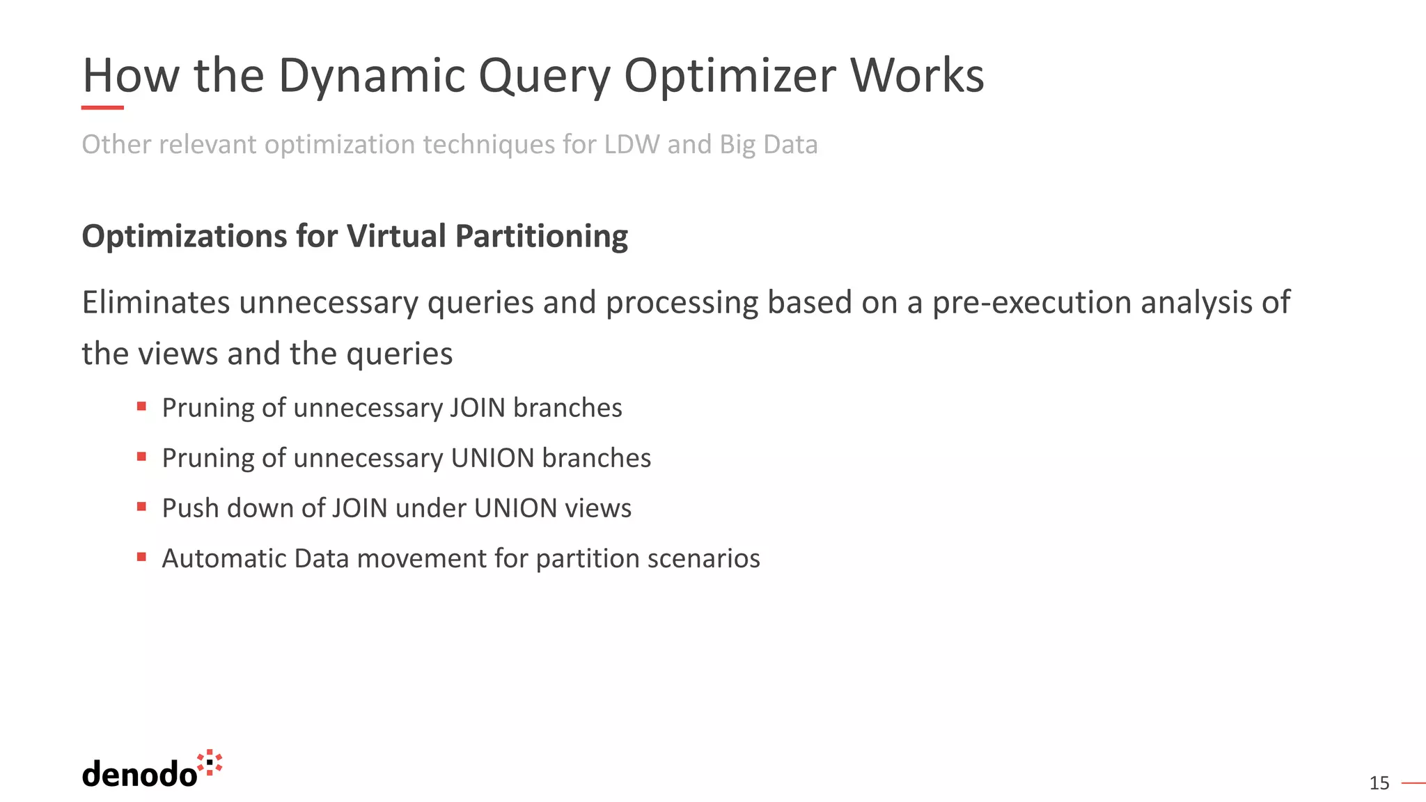 15
How the Dynamic Query Optimizer Works
Other relevant optimization techniques for LDW and Big Data
Optimizations for Virtual Partitioning
Eliminates unnecessary queries and processing based on a pre-execution analysis of
the views and the queries
▪ Pruning of unnecessary JOIN branches
▪ Pruning of unnecessary UNION branches
▪ Push down of JOIN under UNION views
▪ Automatic Data movement for partition scenarios
 