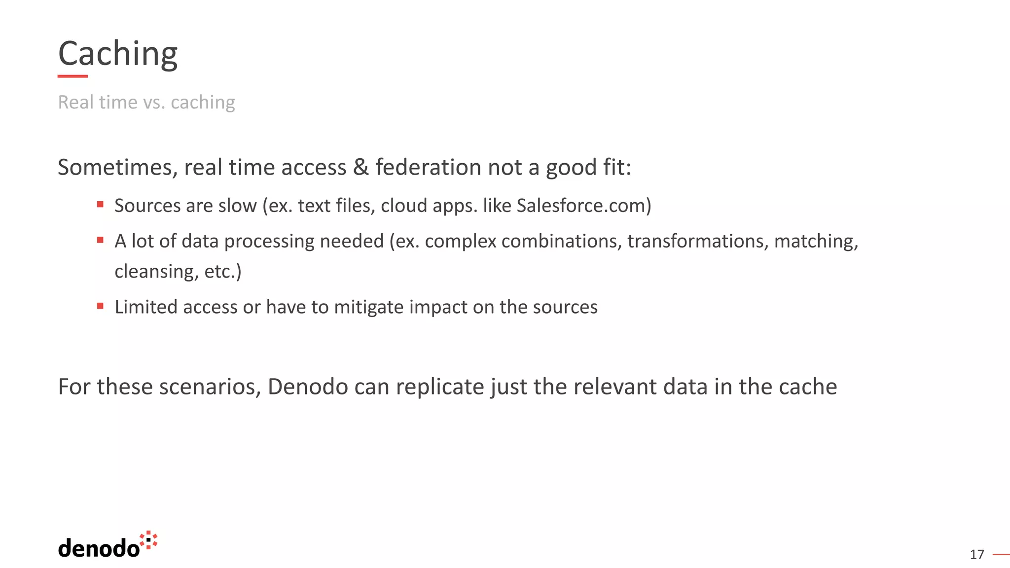 17
Caching
Real time vs. caching
Sometimes, real time access & federation not a good fit:
▪ Sources are slow (ex. text files, cloud apps. like Salesforce.com)
▪ A lot of data processing needed (ex. complex combinations, transformations, matching,
cleansing, etc.)
▪ Limited access or have to mitigate impact on the sources
For these scenarios, Denodo can replicate just the relevant data in the cache
 