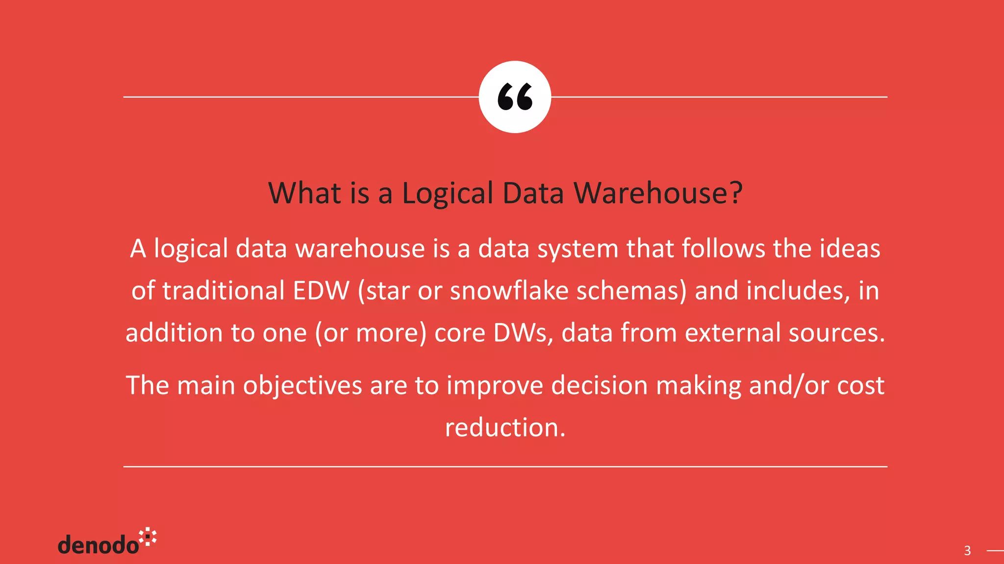 3
What is a Logical Data Warehouse?
A logical data warehouse is a data system that follows the ideas
of traditional EDW (star or snowflake schemas) and includes, in
addition to one (or more) core DWs, data from external sources.
The main objectives are to improve decision making and/or cost
reduction.
 