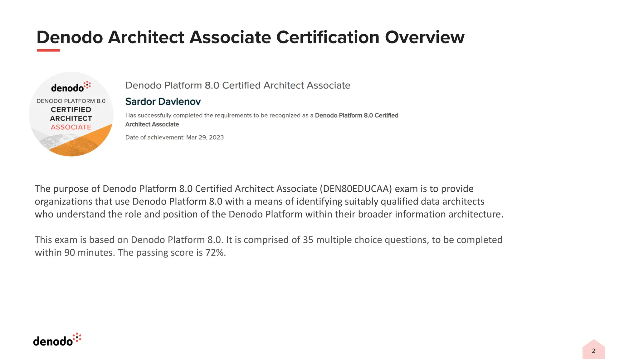 The purpose of Denodo Platform 8.0 Certified Architect Associate (DEN80EDUCAA) exam is to provide
organizations that use Denodo Platform 8.0 with a means of identifying suitably qualified data architects
who understand the role and position of the Denodo Platform within their broader information architecture.
This exam is based on Denodo Platform 8.0. It is comprised of 35 multiple choice questions, to be completed
within 90 minutes. The passing score is 72%.
 