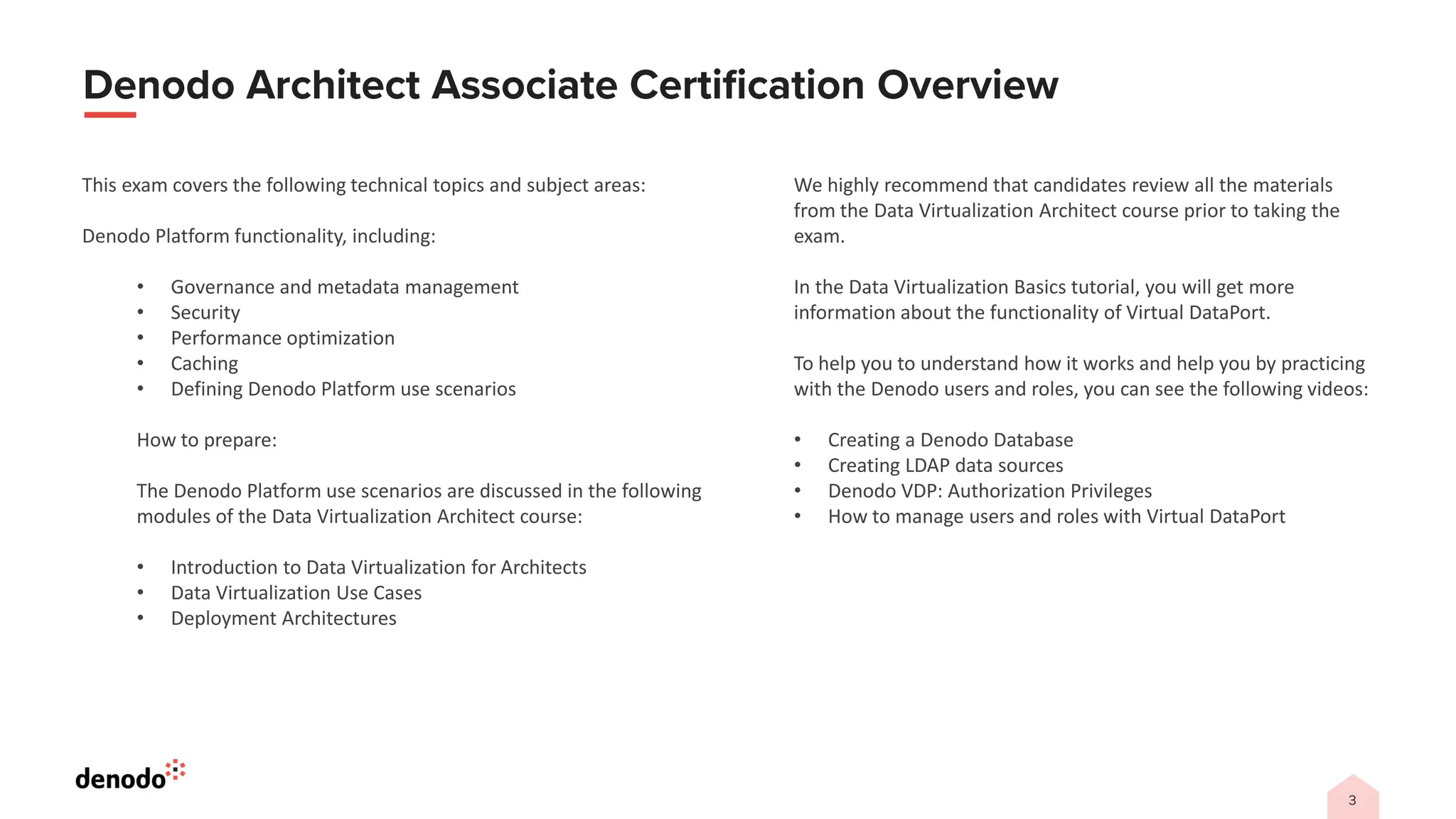 This exam covers the following technical topics and subject areas:
Denodo Platform functionality, including:
• Governance and metadata management
• Security
• Performance optimization
• Caching
• Defining Denodo Platform use scenarios
How to prepare:
The Denodo Platform use scenarios are discussed in the following
modules of the Data Virtualization Architect course:
• Introduction to Data Virtualization for Architects
• Data Virtualization Use Cases
• Deployment Architectures
We highly recommend that candidates review all the materials
from the Data Virtualization Architect course prior to taking the
exam.
In the Data Virtualization Basics tutorial, you will get more
information about the functionality of Virtual DataPort.
To help you to understand how it works and help you by practicing
with the Denodo users and roles, you can see the following videos:
• Creating a Denodo Database
• Creating LDAP data sources
• Denodo VDP: Authorization Privileges
• How to manage users and roles with Virtual DataPort
 