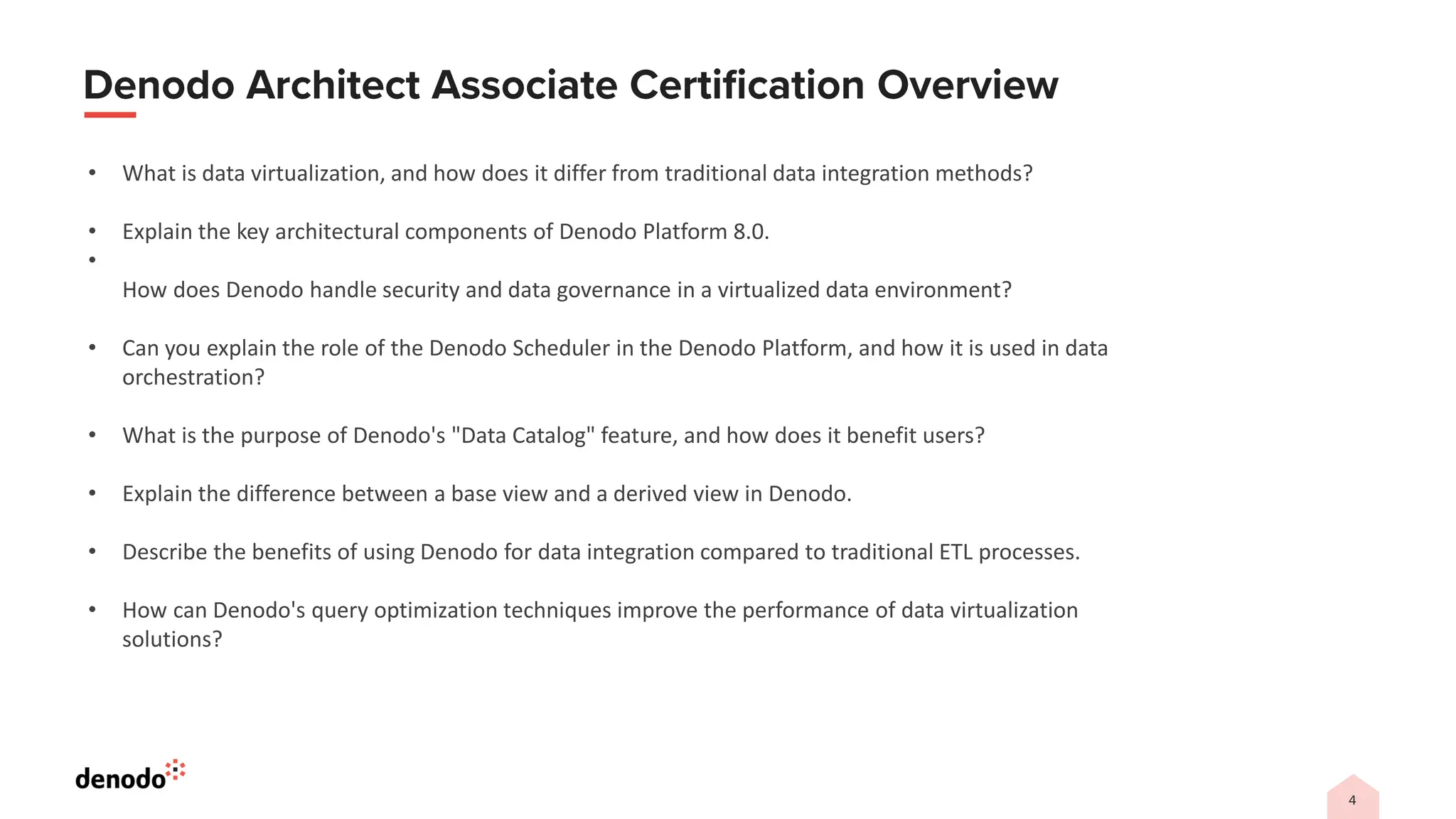 • What is data virtualization, and how does it differ from traditional data integration methods?
• Explain the key architectural components of Denodo Platform 8.0.
•
How does Denodo handle security and data governance in a virtualized data environment?
• Can you explain the role of the Denodo Scheduler in the Denodo Platform, and how it is used in data
orchestration?
• What is the purpose of Denodo's "Data Catalog" feature, and how does it benefit users?
• Explain the difference between a base view and a derived view in Denodo.
• Describe the benefits of using Denodo for data integration compared to traditional ETL processes.
• How can Denodo's query optimization techniques improve the performance of data virtualization
solutions?
 