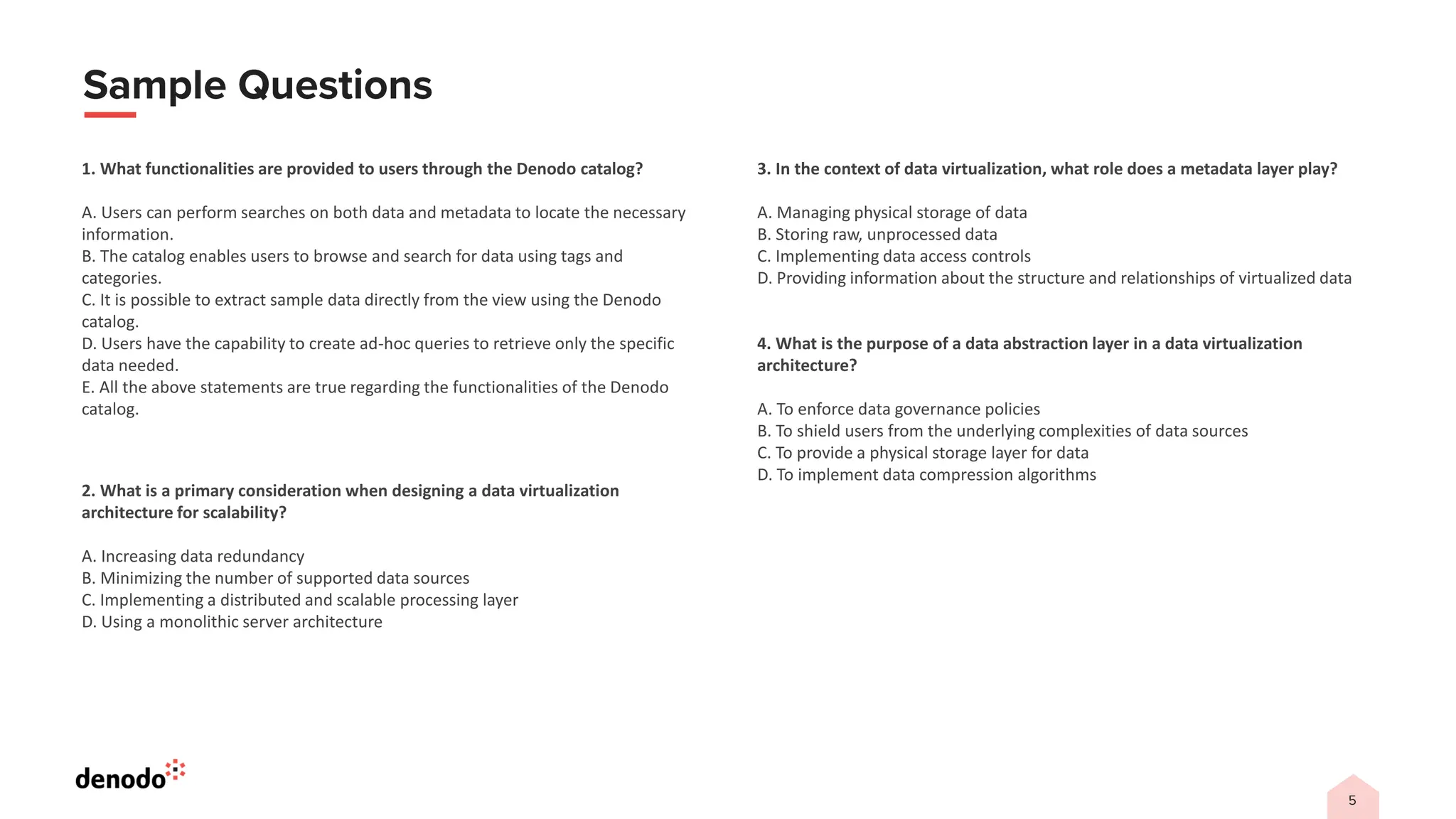 1. What functionalities are provided to users through the Denodo catalog?
A. Users can perform searches on both data and metadata to locate the necessary
information.
B. The catalog enables users to browse and search for data using tags and
categories.
C. It is possible to extract sample data directly from the view using the Denodo
catalog.
D. Users have the capability to create ad-hoc queries to retrieve only the specific
data needed.
E. All the above statements are true regarding the functionalities of the Denodo
catalog.
2. What is a primary consideration when designing a data virtualization
architecture for scalability?
A. Increasing data redundancy
B. Minimizing the number of supported data sources
C. Implementing a distributed and scalable processing layer
D. Using a monolithic server architecture
3. In the context of data virtualization, what role does a metadata layer play?
A. Managing physical storage of data
B. Storing raw, unprocessed data
C. Implementing data access controls
D. Providing information about the structure and relationships of virtualized data
4. What is the purpose of a data abstraction layer in a data virtualization
architecture?
A. To enforce data governance policies
B. To shield users from the underlying complexities of data sources
C. To provide a physical storage layer for data
D. To implement data compression algorithms
 