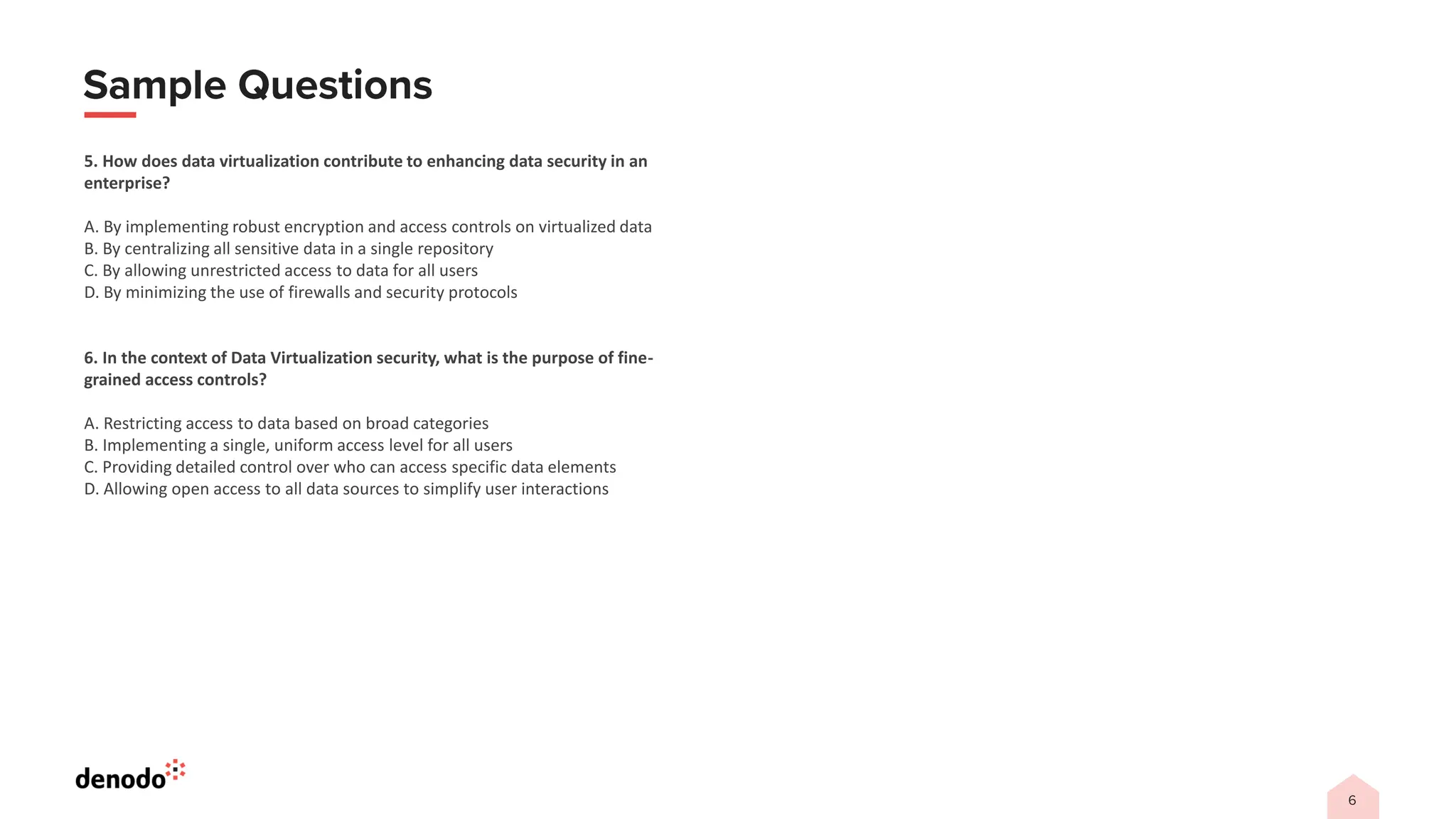 5. How does data virtualization contribute to enhancing data security in an
enterprise?
A. By implementing robust encryption and access controls on virtualized data
B. By centralizing all sensitive data in a single repository
C. By allowing unrestricted access to data for all users
D. By minimizing the use of firewalls and security protocols
6. In the context of Data Virtualization security, what is the purpose of fine-
grained access controls?
A. Restricting access to data based on broad categories
B. Implementing a single, uniform access level for all users
C. Providing detailed control over who can access specific data elements
D. Allowing open access to all data sources to simplify user interactions
 