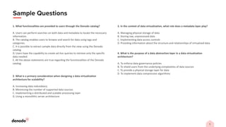 1. What functionalities are provided to users through the Denodo catalog?
A. Users can perform searches on both data and metadata to locate the necessary
information.
B. The catalog enables users to browse and search for data using tags and
categories.
C. It is possible to extract sample data directly from the view using the Denodo
catalog.
D. Users have the capability to create ad-hoc queries to retrieve only the specific
data needed.
E. All the above statements are true regarding the functionalities of the Denodo
catalog.
2. What is a primary consideration when designing a data virtualization
architecture for scalability?
A. Increasing data redundancy
B. Minimizing the number of supported data sources
C. Implementing a distributed and scalable processing layer
D. Using a monolithic server architecture
3. In the context of data virtualization, what role does a metadata layer play?
A. Managing physical storage of data
B. Storing raw, unprocessed data
C. Implementing data access controls
D. Providing information about the structure and relationships of virtualized data
4. What is the purpose of a data abstraction layer in a data virtualization
architecture?
A. To enforce data governance policies
B. To shield users from the underlying complexities of data sources
C. To provide a physical storage layer for data
D. To implement data compression algorithms
 