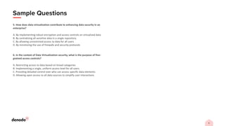 5. How does data virtualization contribute to enhancing data security in an
enterprise?
A. By implementing robust encryption and access controls on virtualized data
B. By centralizing all sensitive data in a single repository
C. By allowing unrestricted access to data for all users
D. By minimizing the use of firewalls and security protocols
6. In the context of Data Virtualization security, what is the purpose of fine-
grained access controls?
A. Restricting access to data based on broad categories
B. Implementing a single, uniform access level for all users
C. Providing detailed control over who can access specific data elements
D. Allowing open access to all data sources to simplify user interactions
 