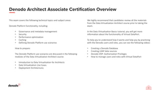 This exam covers the following technical topics and subject areas:
Denodo Platform functionality, including:
• Governance and metadata management
• Security
• Performance optimization
• Caching
• Defining Denodo Platform use scenarios
How to prepare:
The Denodo Platform use scenarios are discussed in the following
modules of the Data Virtualization Architect course:
• Introduction to Data Virtualization for Architects
• Data Virtualization Use Cases
• Deployment Architectures
We highly recommend that candidates review all the materials
from the Data Virtualization Architect course prior to taking the
exam.
In the Data Virtualization Basics tutorial, you will get more
information about the functionality of Virtual DataPort.
To help you to understand how it works and help you by practicing
with the Denodo users and roles, you can see the following videos:
• Creating a Denodo Database
• Creating LDAP data sources
• Denodo VDP: Authorization Privileges
• How to manage users and roles with Virtual DataPort
 