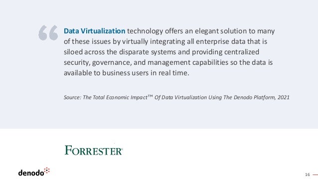 16
Source: The Total Economic Impact™ Of Data Virtualization Using The Denodo Platform, 2021
Data Virtualization technology offers an elegant solution to many
of these issues by virtually integrating all enterprise data that is
siloed across the disparate systems and providing centralized
security, governance, and management capabilities so the data is
available to business users in real time.
 