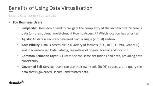 33
Benefits of Using Data Virtualization
Easier & faster access to trusted data
• For Business Users
• Simplicity: Users don’t need to navigate the complexity of the architecture. Where is
data (on-prem, cloud, multi-cloud)? How to Access it? Which location has priority?
• Agility: All data is securely delivered from a single (virtual) system
• Accessibility: Data is accessible in a variety of formats (SQL, REST, OData, GraphQL)
and in a web-based Data Catalog, regardless of original format and location
• Common Semantic Layer: All users see the same definitions and data, providing data
consistency
• Governed Self-Service: Users can use their own tools (BYOT) to access and query the
data that is governed, secure, and trusted data.
 