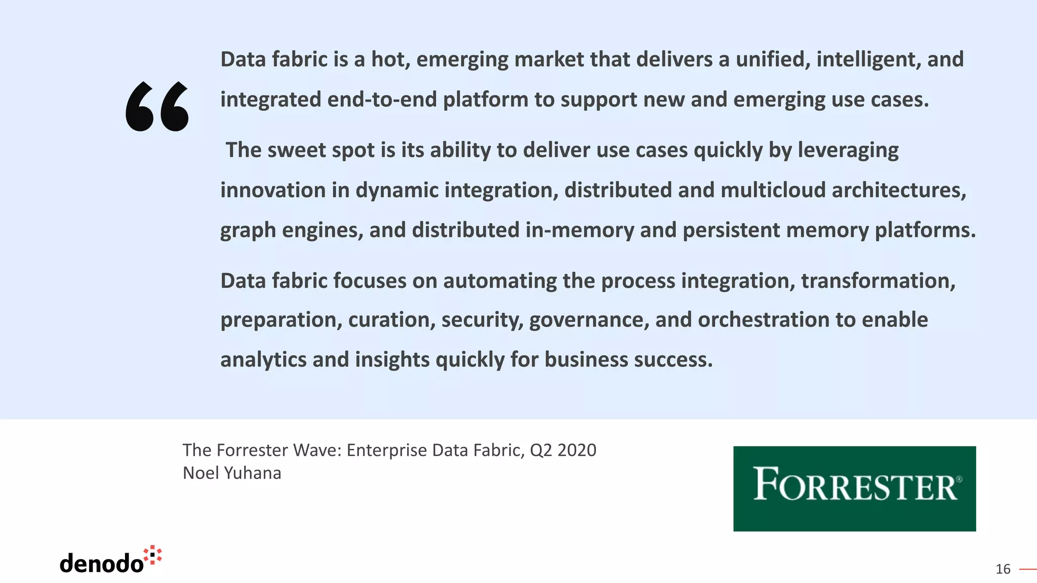 16
Data fabric is a hot, emerging market that delivers a unified, intelligent, and
integrated end-to-end platform to support new and emerging use cases.
The sweet spot is its ability to deliver use cases quickly by leveraging
innovation in dynamic integration, distributed and multicloud architectures,
graph engines, and distributed in-memory and persistent memory platforms.
Data fabric focuses on automating the process integration, transformation,
preparation, curation, security, governance, and orchestration to enable
analytics and insights quickly for business success.
The Forrester Wave: Enterprise Data Fabric, Q2 2020
Noel Yuhana
 