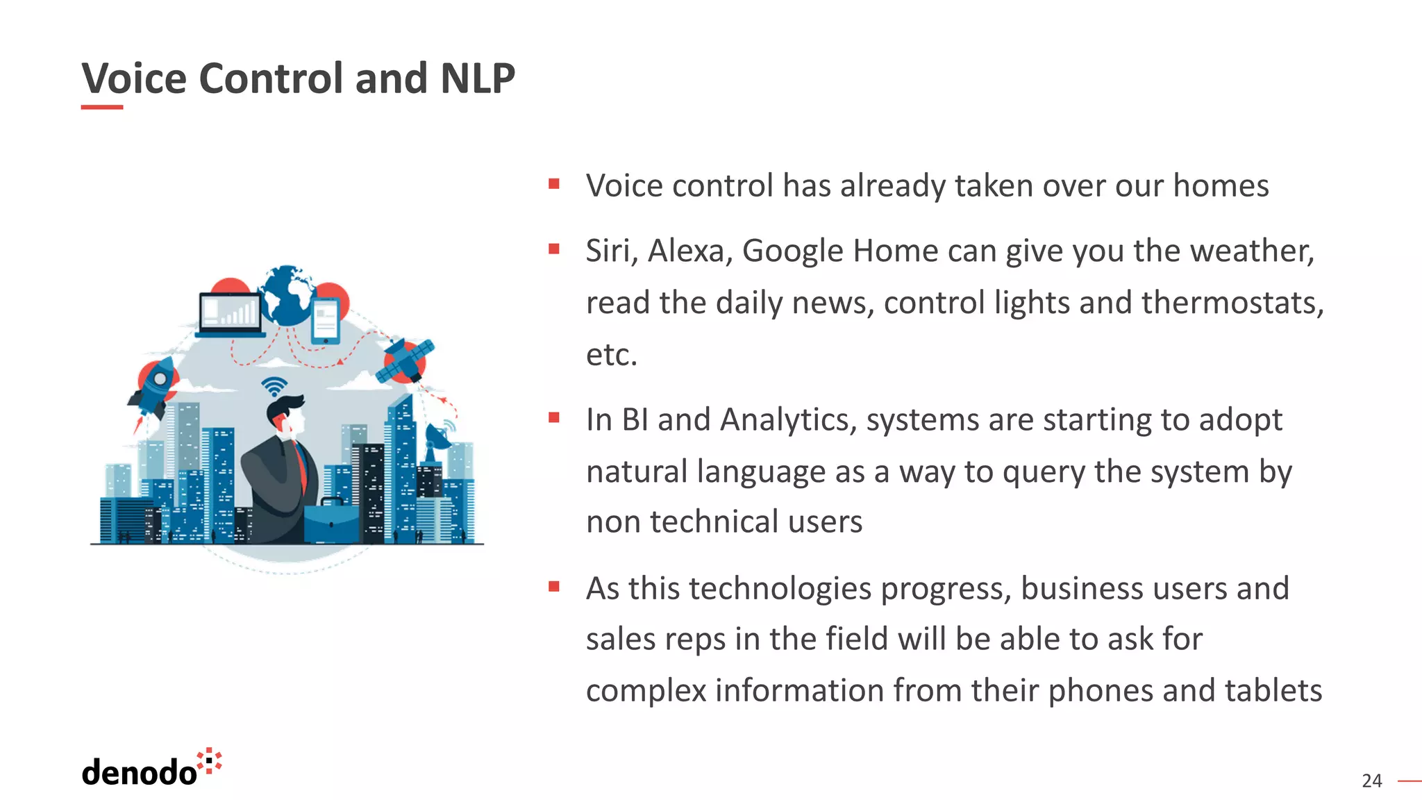 24
Voice Control and NLP
§ Voice control has already taken over our homes
§ Siri, Alexa, Google Home can give you the weather,
read the daily news, control lights and thermostats,
etc.
§ In BI and Analytics, systems are starting to adopt
natural language as a way to query the system by
non technical users
§ As this technologies progress, business users and
sales reps in the field will be able to ask for
complex information from their phones and tablets
 