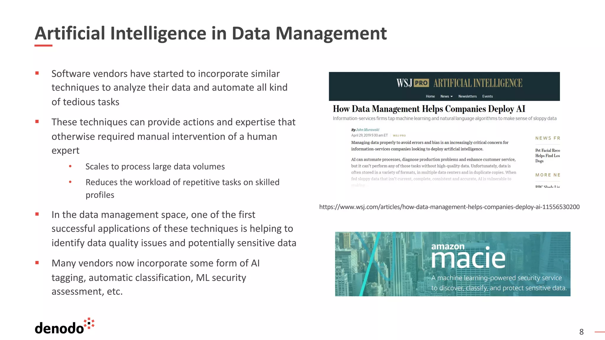 8
Artificial Intelligence in Data Management
§ Software vendors have started to incorporate similar
techniques to analyze their data and automate all kind
of tedious tasks
§ These techniques can provide actions and expertise that
otherwise required manual intervention of a human
expert
• Scales to process large data volumes
• Reduces the workload of repetitive tasks on skilled
profiles
§ In the data management space, one of the first
successful applications of these techniques is helping to
identify data quality issues and potentially sensitive data
§ Many vendors now incorporate some form of AI
tagging, automatic classification, ML security
assessment, etc.
https://www.wsj.com/articles/how-data-management-helps-companies-deploy-ai-11556530200
 
