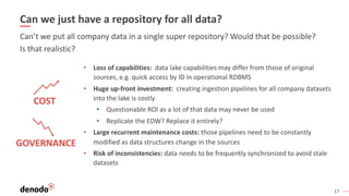 17
Can we just have a repository for all data?
• Loss of capabilities: data lake capabilities may differ from those of original
sources, e.g. quick access by ID in operational RDBMS
• Huge up-front investment: creating ingestion pipelines for all company datasets
into the lake is costly
• Questionable ROI as a lot of that data may never be used
• Replicate the EDW? Replace it entirely?
• Large recurrent maintenance costs: those pipelines need to be constantly
modified as data structures change in the sources
• Risk of inconsistencies: data needs to be frequently synchronized to avoid stale
datasets
COST
GOVERNANCE
Can’t we put all company data in a single super repository? Would that be possible?
Is that realistic?
 