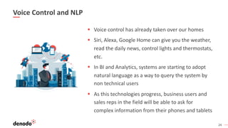 24
Voice Control and NLP
§ Voice control has already taken over our homes
§ Siri, Alexa, Google Home can give you the weather,
read the daily news, control lights and thermostats,
etc.
§ In BI and Analytics, systems are starting to adopt
natural language as a way to query the system by
non technical users
§ As this technologies progress, business users and
sales reps in the field will be able to ask for
complex information from their phones and tablets
 