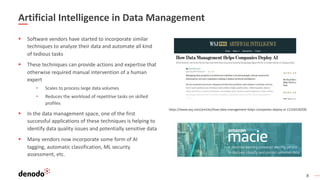 8
Artificial Intelligence in Data Management
§ Software vendors have started to incorporate similar
techniques to analyze their data and automate all kind
of tedious tasks
§ These techniques can provide actions and expertise that
otherwise required manual intervention of a human
expert
• Scales to process large data volumes
• Reduces the workload of repetitive tasks on skilled
profiles
§ In the data management space, one of the first
successful applications of these techniques is helping to
identify data quality issues and potentially sensitive data
§ Many vendors now incorporate some form of AI
tagging, automatic classification, ML security
assessment, etc.
https://www.wsj.com/articles/how-data-management-helps-companies-deploy-ai-11556530200
 