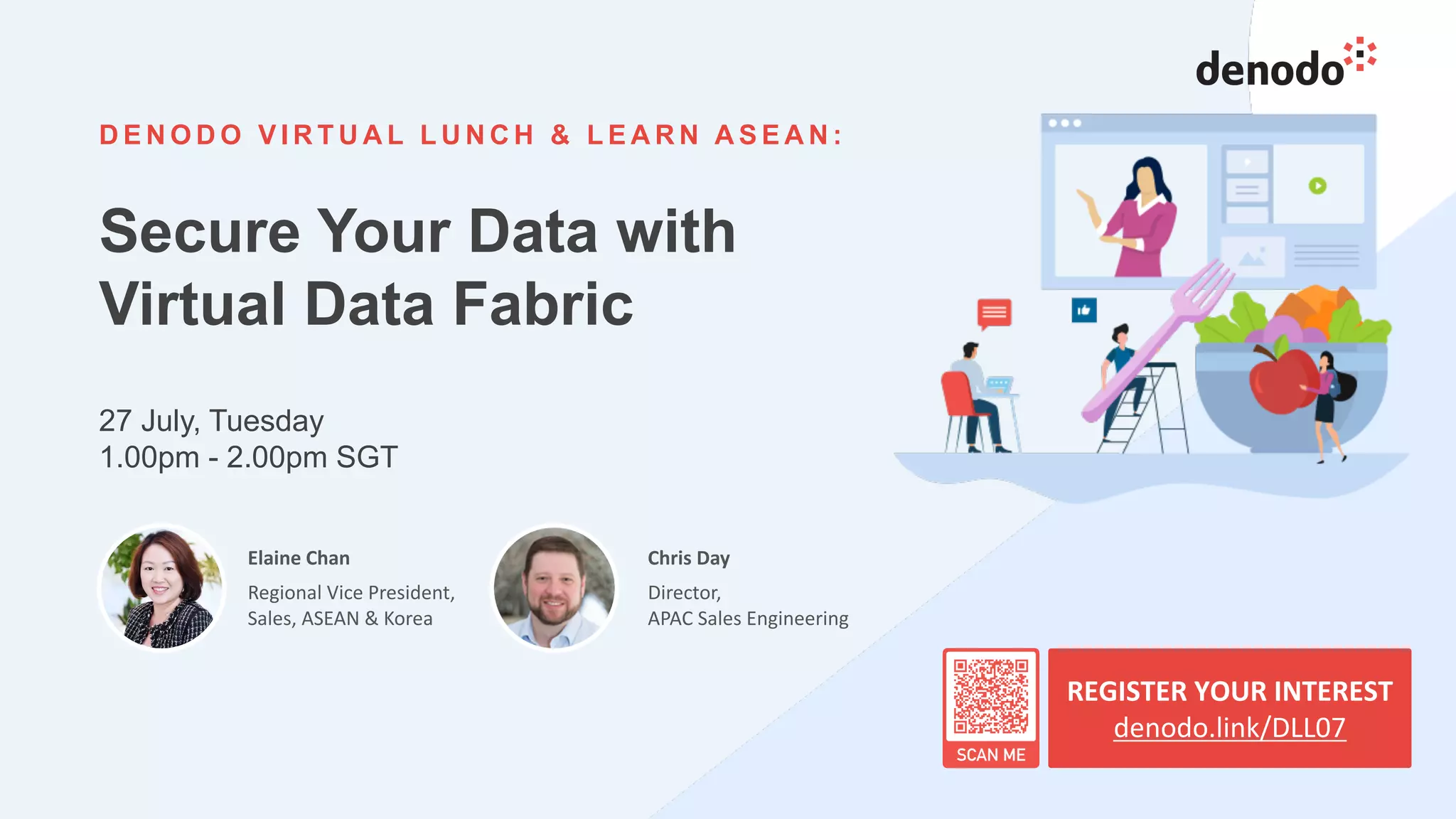 26
D E N O D O V I R T U A L L U N C H & L E A R N A S E A N :
Secure Your Data with
Virtual Data Fabric
27 July, Tuesday
1.00pm - 2.00pm SGT
REGISTER YOUR INTEREST
denodo.link/DLL07
Elaine Chan
Regional Vice President,
Sales, ASEAN & Korea
Chris Day
Director,
APAC Sales Engineering
 