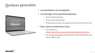 3
Quelques généralités
• La présentation sera enregistrée
• Les échanges et les questions/réponses
• Avant la démonstration
• A la fin de la présentation
• N’hésitez pas à poser vos questions dans le chat au fil de l’eau
• Pour suivre un tutorel pas à pas :
• Se connecter à
https://www.denodo.com/en/denodo-platform/test-drives
• Cas d’usage Analytiques, Data Science et Data Marketplace sur
Azure, AWS et GCP
 