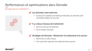 32
Performances et optimisations dans Denodo
Pourquoi est-ce si important ?
✔ Les données sont externes
▪ Lorsqu’une requête est traitée par Denodo, les données sont
remontées depuis les sources
✔ Il y a deux niveaux de traitement
▪ Dans les sources de données
▪ Par le moteur Denodo
✔ Stratégie de Denodo : Maximiser le traitement à la source
▪ Minimiser le trafic réseau
▪ Tirer parti des capacités de traitement des sources
 