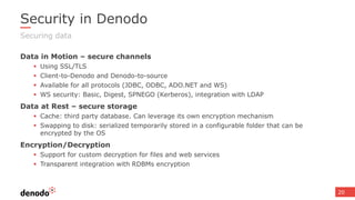 20
Security in Denodo
Data in Motion – secure channels
 Using SSL/TLS
 Client-to-Denodo and Denodo-to-source
 Available for all protocols (JDBC, ODBC, ADO.NET and WS)
 WS security: Basic, Digest, SPNEGO (Kerberos), integration with LDAP
Data at Rest – secure storage
 Cache: third party database. Can leverage its own encryption mechanism
 Swapping to disk: serialized temporarily stored in a configurable folder that can be
encrypted by the OS
Encryption/Decryption
 Support for custom decryption for files and web services
 Transparent integration with RDBMs encryption
Securing data
 