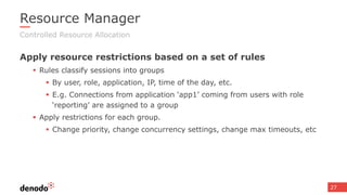 27
Resource Manager
Apply resource restrictions based on a set of rules
 Rules classify sessions into groups
 By user, role, application, IP, time of the day, etc.
 E.g. Connections from application ‘app1’ coming from users with role
‘reporting’ are assigned to a group
 Apply restrictions for each group.
 Change priority, change concurrency settings, change max timeouts, etc
Controlled Resource Allocation
 