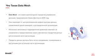 12
Что Такое Data Mesh
• Data Mesh - это новая архитектурная парадигма управления
данными, предложенная Земак Дехгани в 2019 году.
• Она переходит от централизованной инфраструктуры данных,
управляемой одной командой, к распределенной организации.
• Несколько автономных подразделений (доменов) отвечают за
управление и предоставление своих собственных продуктов данных
для остальной части организации.
• Продукты данных должны быть легко находимыми, понимаемыми и
доступными для остальной части организации.
 
