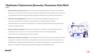 13
Проблемы Управления Данными, Решаемые Data Mesh
• Централизованные узкие места: В централизованных архитектурах данных команды по инженерии
данных часто становятся узкими местами для запросов. Data Mesh перераспределяет ответственность
за управление данными на команды доменов, уменьшая зависимости и ускоряя доставку данных.
• Проблемы масштабируемости: По мере роста организаций требования к данным растут в
геометрической прогрессии. Доменно-ориентированный подход Data Mesh упрощает
масштабирование, распределяя ответственность и позволяя командам доменов более эффективно
управлять своими данными.
• Качество данных и владение: Традиционные модели могут приводить к неясной владельческой
структуре данных и низкому качеству данных. Data Mesh назначает командам доменов
ответственность за качество данных в своих областях.
• Медленная итерация и инновации: Централизованные архитектуры данных могут замедлять быструю
итерацию и инновации из-за времени, необходимого на выполнение запросов и изменений данных.
Data Mesh дает командам доменов возможность более быстро итерировать с использованием своих
данных, что приводит к более быстрому развитию продуктов и принятию решений.
 