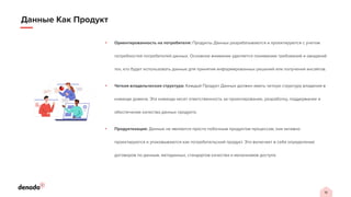 18
Данные Как Продукт
• Ориентированность на потребителя: Продукты Данных разрабатываются и проектируются с учетом
потребностей потребителей данных. Основное внимание уделяется пониманию требований и ожиданий
тех, кто будет использовать данные для принятия информированных решений или получения инсайтов.
• Четкая владельческая структура: Каждый Продукт Данных должен иметь четкую структуру владения в
команде домена. Эта команда несет ответственность за проектирование, разработку, поддержание и
обеспечение качества данных продукта.
• Продуктизация: Данные не являются просто побочным продуктом процессов; они активно
проектируются и упаковываются как потребительский продукт. Это включает в себя определение
договоров по данным, метаданных, стандартов качества и механизмов доступа.
 