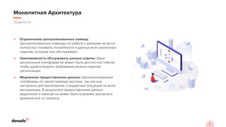 5
Трудности
Монолитная Архитектура
▪ Ограничения централизованных команд:
Централизованные команды по работе с данными не могут
полностью понимать потребности в данных всех различных
отделов, которым они обслуживают.
▪ Невозможность обслуживать разные отделы: Одна
центральная платформа не может быть достаточно гибкой,
чтобы удовлетворить требования разных отделов
организации.
▪ Медленное предоставление данных: Централизованные
платформы по своей природе жесткие, так как они
настроены для выполнения стандартных операций по всей
организации. В результате предоставление данных
медленное и никогда не может быть в режиме реального
времени или по запросу.
 